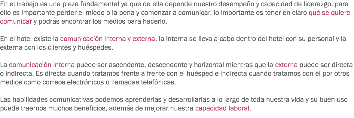 En el trabajo es una pieza fundamental ya que de ella depende nuestro desempeño y capacidad de liderazgo, para ello es importante perder el miedo o la pena y comenzar a comunicar, lo importante es tener en claro qué se quiere comunicar y podrás encontrar los medios para hacerlo. En el hotel existe la comunicación interna y externa, la interna se lleva a cabo dentro del hotel con su personal y la externa con los clientes y huéspedes. La comunicación interna puede ser ascendente, descendente y horizontal mientras que la externa puede ser directa o indirecta. Es directa cuando tratamos frente a frente con el huésped e indirecta cuando tratamos con él por otros medios como correos electrónicos o llamadas telefónicas. Las habilidades comunicativas podemos aprenderlas y desarrollarlas a lo largo de toda nuestra vida y su buen uso puede traernos muchos beneficios, además de mejorar nuestra capacidad laboral.
