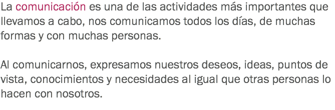 La comunicación es una de las actividades más importantes que llevamos a cabo, nos comunicamos todos los días, de muchas formas y con muchas personas. Al comunicarnos, expresamos nuestros deseos, ideas, puntos de vista, conocimientos y necesidades al igual que otras personas lo hacen con nosotros. 