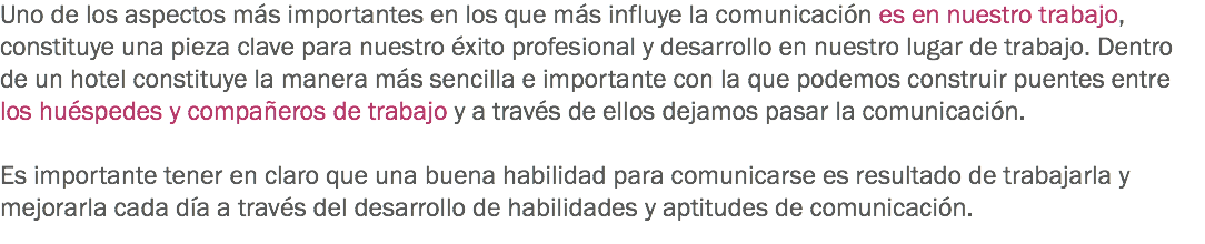 Uno de los aspectos más importantes en los que más influye la comunicación es en nuestro trabajo, constituye una pieza clave para nuestro éxito profesional y desarrollo en nuestro lugar de trabajo. Dentro de un hotel constituye la manera más sencilla e importante con la que podemos construir puentes entre los huéspedes y compañeros de trabajo y a través de ellos dejamos pasar la comunicación. Es importante tener en claro que una buena habilidad para comunicarse es resultado de trabajarla y mejorarla cada día a través del desarrollo de habilidades y aptitudes de comunicación.
