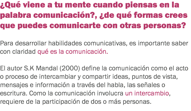 ¿Qué viene a tu mente cuando piensas en la palabra comunicación?, ¿de qué formas crees que puedes comunicarte con otras personas? Para desarrollar habilidades comunicativas, es importante saber con claridad qué es la comunicación. El autor S.K Mandal (2000) define la comunicación como el acto o proceso de intercambiar y compartir ideas, puntos de vista, mensajes e información a través del habla, las señales o escritura. Como la comunicación involucra un intercambio, requiere de la participación de dos o más personas.
