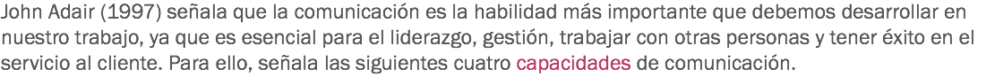 John Adair (1997) señala que la comunicación es la habilidad más importante que debemos desarrollar en nuestro trabajo, ya que es esencial para el liderazgo, gestión, trabajar con otras personas y tener éxito en el servicio al cliente. Para ello, señala las siguientes cuatro capacidades de comunicación. 