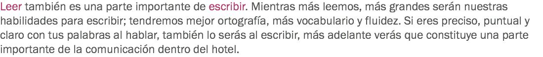 Leer también es una parte importante de escribir. Mientras más leemos, más grandes serán nuestras habilidades para escribir; tendremos mejor ortografía, más vocabulario y fluidez. Si eres preciso, puntual y claro con tus palabras al hablar, también lo serás al escribir, más adelante verás que constituye una parte importante de la comunicación dentro del hotel.