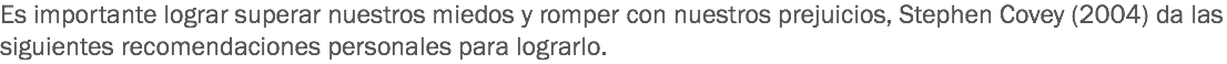 Es importante lograr superar nuestros miedos y romper con nuestros prejuicios, Stephen Covey (2004) da las siguientes recomendaciones personales para lograrlo. 