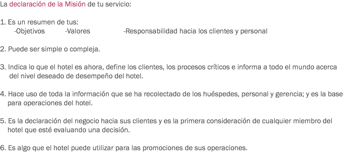 La declaración de la Misión de tu servicio: 1. Es un resumen de tus: -Objetivos -Valores -Responsabilidad hacia los clientes y personal 2. Puede ser simple o compleja. 3. Indica lo que el hotel es ahora, define los clientes, los procesos críticos e informa a todo el mundo acerca del nivel deseado de desempeño del hotel. 4. Hace uso de toda la información que se ha recolectado de los huéspedes, personal y gerencia; y es la base para operaciones del hotel. 5. Es la declaración del negocio hacia sus clientes y es la primera consideración de cualquier miembro del hotel que esté evaluando una decisión. 6. Es algo que el hotel puede utilizar para las promociones de sus operaciones. 
