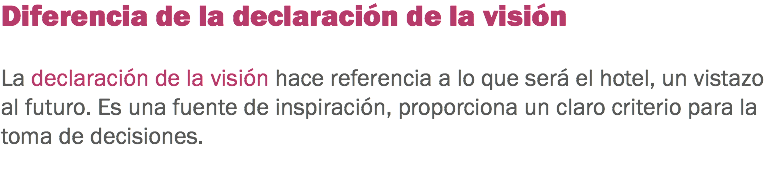Diferencia de la declaración de la visión La declaración de la visión hace referencia a lo que será el hotel, un vistazo al futuro. Es una fuente de inspiración, proporciona un claro criterio para la toma de decisiones.
