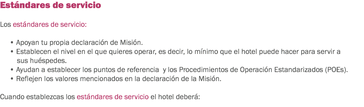 Estándares de servicio Los estándares de servicio: • Apoyan tu propia declaración de Misión.
• Establecen el nivel en el que quieres operar, es decir, lo mínimo que el hotel puede hacer para servir a sus huéspedes.
• Ayudan a establecer los puntos de referencia y los Procedimientos de Operación Estandarizados (POEs). • Reflejen los valores mencionados en la declaración de la Misión. Cuando establezcas los estándares de servicio el hotel deberá:

