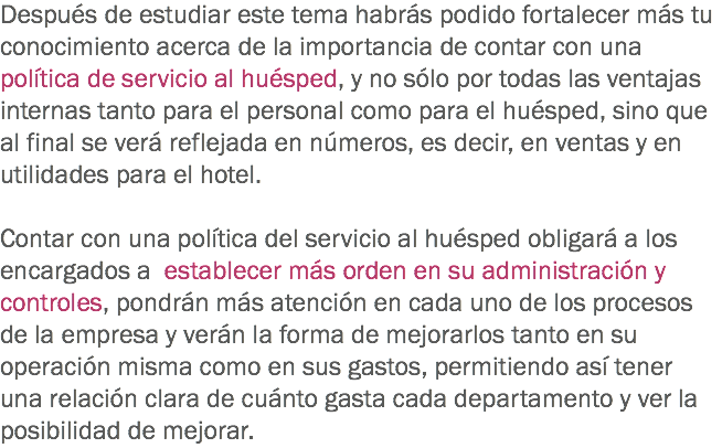 Después de estudiar este tema habrás podido fortalecer más tu conocimiento acerca de la importancia de contar con una política de servicio al huésped, y no sólo por todas las ventajas internas tanto para el personal como para el huésped, sino que al final se verá reflejada en números, es decir, en ventas y en utilidades para el hotel. Contar con una política del servicio al huésped obligará a los encargados a establecer más orden en su administración y controles, pondrán más atención en cada uno de los procesos de la empresa y verán la forma de mejorarlos tanto en su operación misma como en sus gastos, permitiendo así tener una relación clara de cuánto gasta cada departamento y ver la posibilidad de mejorar.