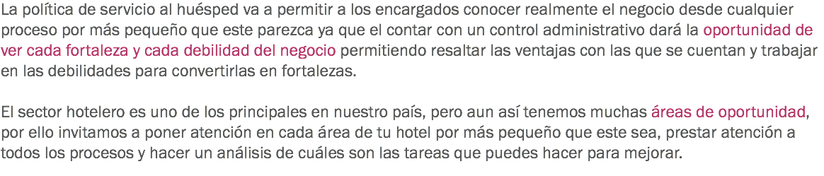La política de servicio al huésped va a permitir a los encargados conocer realmente el negocio desde cualquier proceso por más pequeño que este parezca ya que el contar con un control administrativo dará la oportunidad de ver cada fortaleza y cada debilidad del negocio permitiendo resaltar las ventajas con las que se cuentan y trabajar en las debilidades para convertirlas en fortalezas. El sector hotelero es uno de los principales en nuestro país, pero aun así tenemos muchas áreas de oportunidad, por ello invitamos a poner atención en cada área de tu hotel por más pequeño que este sea, prestar atención a todos los procesos y hacer un análisis de cuáles son las tareas que puedes hacer para mejorar.
