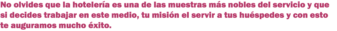 No olvides que la hotelería es una de las muestras más nobles del servicio y que si decides trabajar en este medio, tu misión el servir a tus huéspedes y con esto te auguramos mucho éxito.
