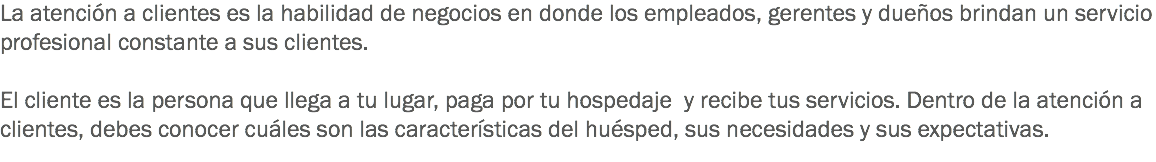 La atención a clientes es la habilidad de negocios en donde los empleados, gerentes y dueños brindan un servicio profesional constante a sus clientes. El cliente es la persona que llega a tu lugar, paga por tu hospedaje y recibe tus servicios. Dentro de la atención a clientes, debes conocer cuáles son las características del huésped, sus necesidades y sus expectativas.
