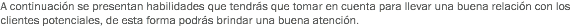 A continuación se presentan habilidades que tendrás que tomar en cuenta para llevar una buena relación con los clientes potenciales, de esta forma podrás brindar una buena atención.