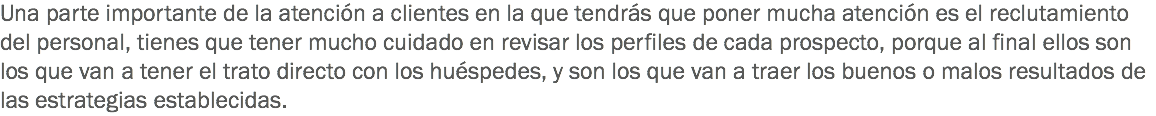 Una parte importante de la atención a clientes en la que tendrás que poner mucha atención es el reclutamiento del personal, tienes que tener mucho cuidado en revisar los perfiles de cada prospecto, porque al final ellos son los que van a tener el trato directo con los huéspedes, y son los que van a traer los buenos o malos resultados de las estrategias establecidas. 