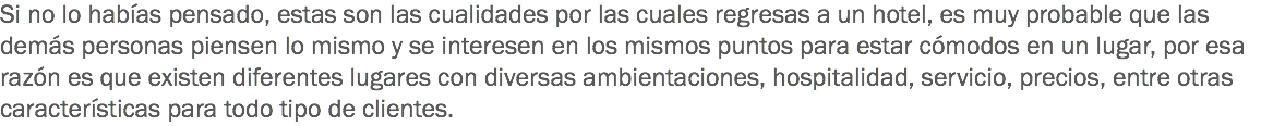 Si no lo habías pensado, estas son las cualidades por las cuales regresas a un hotel, es muy probable que las demás personas piensen lo mismo y se interesen en los mismos puntos para estar cómodos en un lugar, por esa razón es que existen diferentes lugares con diversas ambientaciones, hospitalidad, servicio, precios, entre otras características para todo tipo de clientes.