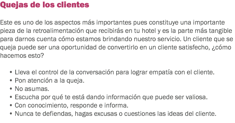 Quejas de los clientes Este es uno de los aspectos más importantes pues constituye una importante pieza de la retroalimentación que recibirás en tu hotel y es la parte más tangible para darnos cuenta cómo estamos brindando nuestro servicio. Un cliente que se queja puede ser una oportunidad de convertirlo en un cliente satisfecho, ¿cómo hacemos esto? • Lleva el control de la conversación para lograr empatía con el cliente.
• Pon atención a la queja.
• No asumas.
• Escucha por qué te está dando información que puede ser valiosa.
• Con conocimiento, responde e informa.
• Nunca te defiendas, hagas excusas o cuestiones las ideas del cliente.
